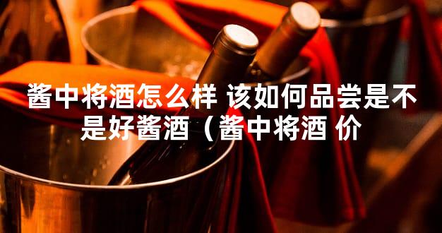酱中将酒怎么样 该如何品尝是不是好酱酒（酱中将酒 价